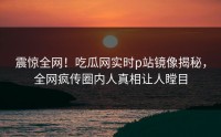 震惊全网！吃瓜网实时p站镜像揭秘，全网疯传圈内人真相让人瞠目