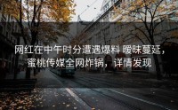 网红在中午时分遭遇爆料 暧昧蔓延，蜜桃传媒全网炸锅，详情发现