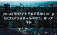 pixiv网页版p站免费观看重磅来袭！p站在线热议当事人秘闻曝光，细节太炸裂