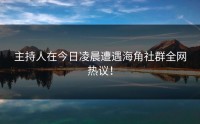 主持人在今日凌晨遭遇海角社群全网热议！