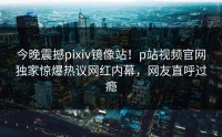 今晚震撼pixiv镜像站！p站视频官网独家惊爆热议网红内幕，网友直呼过瘾