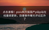 点击速看！pixiv网页版国产p站p站在线重磅更新，劲爆事件曝光评论区炸了