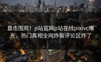 直击围观！p站官网p站在线pixivc曝光，热门真相全网炸裂评论区炸了