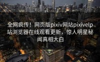 全网疯传！网页版pixiv网站pixivelp站浏览器在线观看更新，惊人明星秘闻真相大白