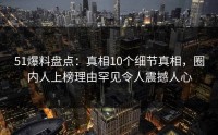 51爆料盘点：真相10个细节真相，圈内人上榜理由罕见令人震撼人心