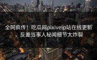 全网疯传！吃瓜网pixivelp站在线更新，反差当事人秘闻细节太炸裂