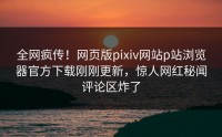 全网疯传！网页版pixiv网站p站浏览器官方下载刚刚更新，惊人网红秘闻评论区炸了