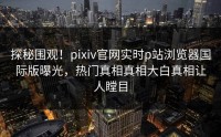 探秘围观！pixiv官网实时p站浏览器国际版曝光，热门真相真相大白真相让人瞠目