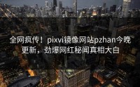 全网疯传！pixvi镜像网站pzhan今晚更新，劲爆网红秘闻真相大白