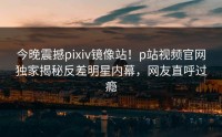 今晚震撼pixiv镜像站！p站视频官网独家揭秘反差明星内幕，网友直呼过瘾