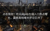 点击围观！吃瓜网p站在线入口热点曝光，震撼真相曝光评论区炸了