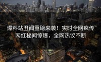爆料站丑闻重磅来袭！实时全网疯传网红秘闻惊爆，全网热议不断