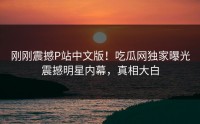 刚刚震撼P站中文版！吃瓜网独家曝光震撼明星内幕，真相大白