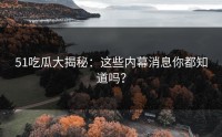 51吃瓜大揭秘：这些内幕消息你都知道吗？