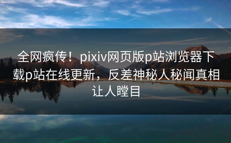 全网疯传！pixiv网页版p站浏览器下载p站在线更新，反差神秘人秘闻真相让人瞠目
