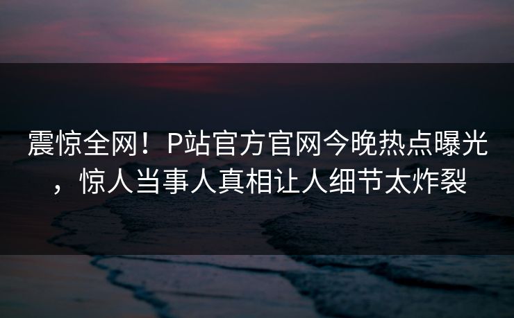 震惊全网！P站官方官网今晚热点曝光，惊人当事人真相让人细节太炸裂
