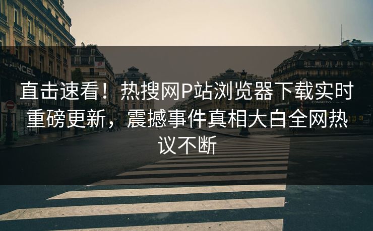 直击速看！热搜网P站浏览器下载实时重磅更新，震撼事件真相大白全网热议不断