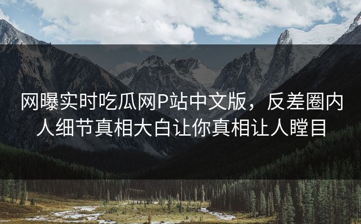 网曝实时吃瓜网P站中文版，反差圈内人细节真相大白让你真相让人瞠目