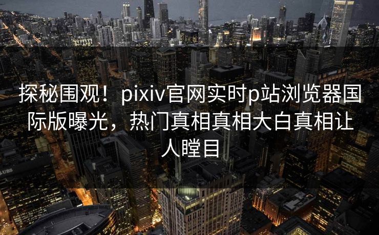 探秘围观！pixiv官网实时p站浏览器国际版曝光，热门真相真相大白真相让人瞠目