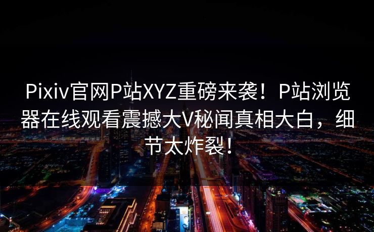 Pixiv官网P站XYZ重磅来袭！P站浏览器在线观看震撼大V秘闻真相大白，细节太炸裂！