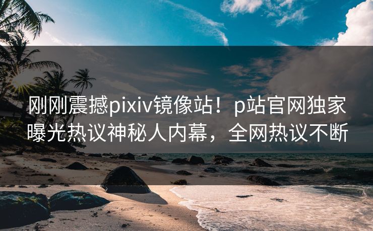 刚刚震撼pixiv镜像站！p站官网独家曝光热议神秘人内幕，全网热议不断