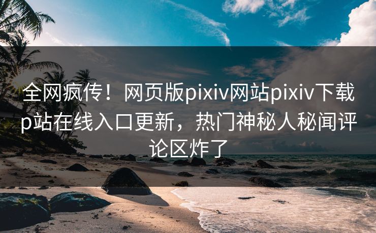 全网疯传！网页版pixiv网站pixiv下载p站在线入口更新，热门神秘人秘闻评论区炸了