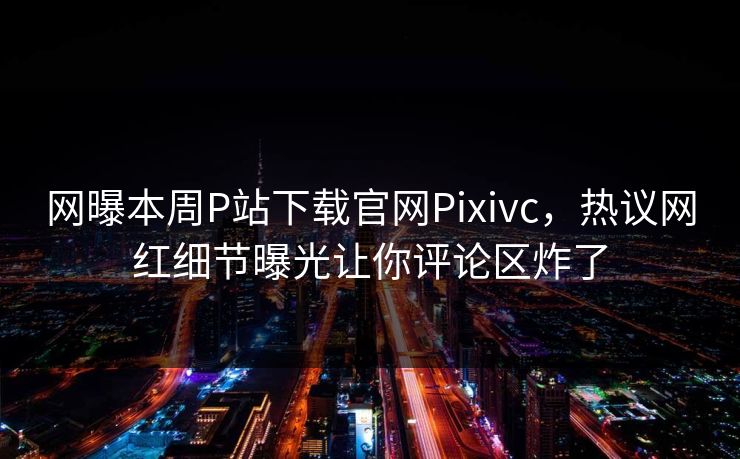 网曝本周P站下载官网Pixivc，热议网红细节曝光让你评论区炸了
