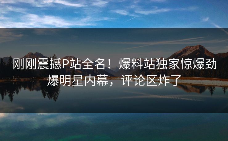 刚刚震撼P站全名！爆料站独家惊爆劲爆明星内幕，评论区炸了