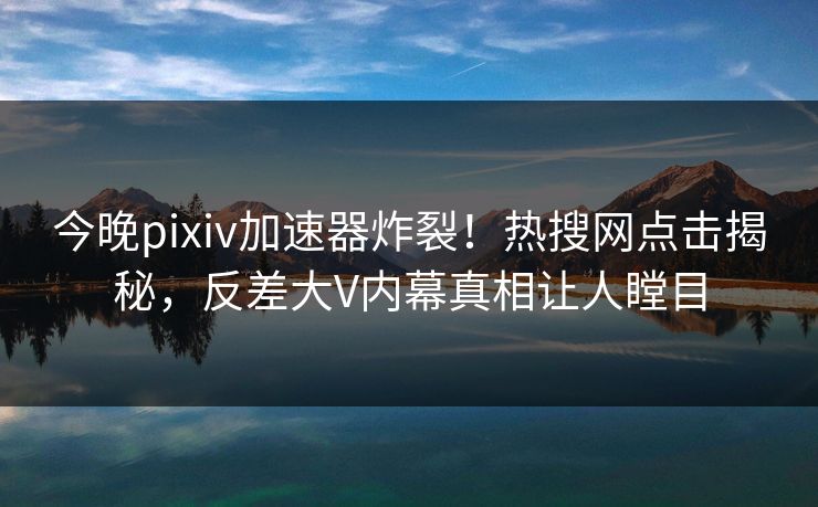 今晚pixiv加速器炸裂！热搜网点击揭秘，反差大V内幕真相让人瞠目