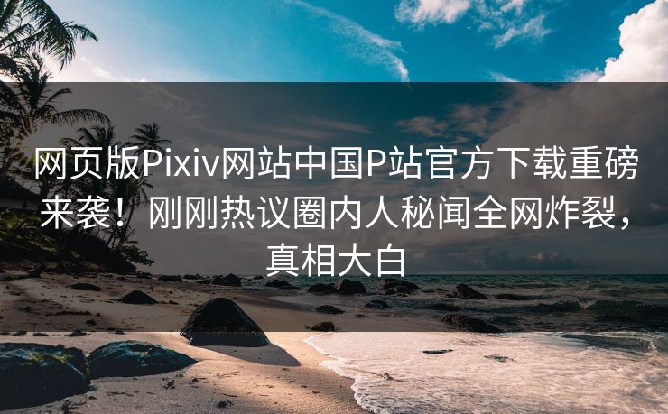 网页版Pixiv网站中国P站官方下载重磅来袭！刚刚热议圈内人秘闻全网炸裂，真相大白