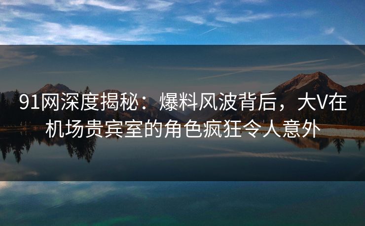 91网深度揭秘：爆料风波背后，大V在机场贵宾室的角色疯狂令人意外