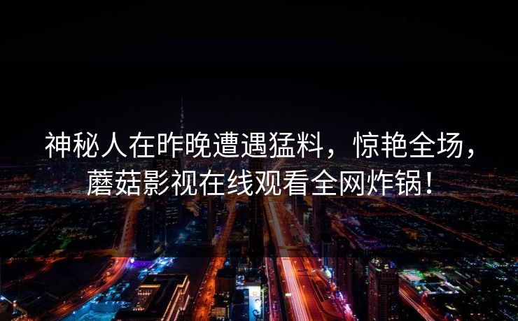 神秘人在昨晚遭遇猛料，惊艳全场，蘑菇影视在线观看全网炸锅！
