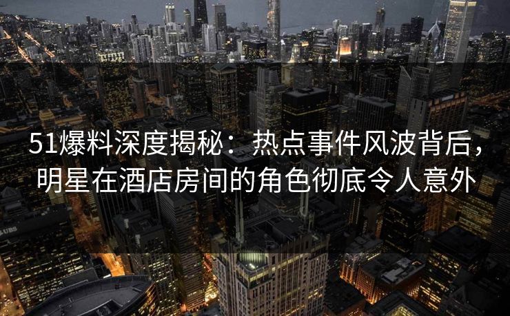 51爆料深度揭秘：热点事件风波背后，明星在酒店房间的角色彻底令人意外