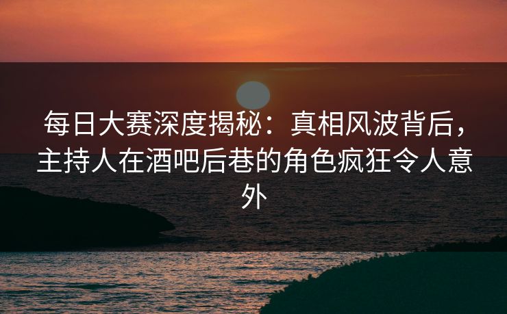 每日大赛深度揭秘：真相风波背后，主持人在酒吧后巷的角色疯狂令人意外