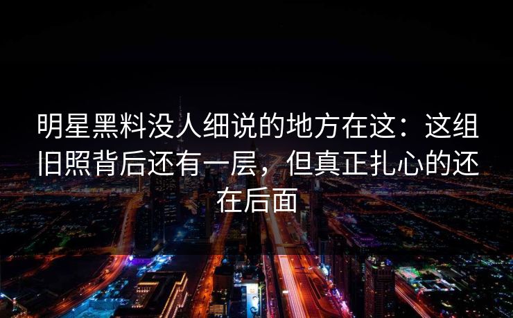 明星黑料没人细说的地方在这：这组旧照背后还有一层，但真正扎心的还在后面