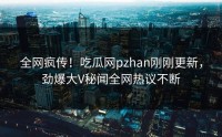 全网疯传！吃瓜网pzhan刚刚更新，劲爆大V秘闻全网热议不断