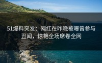 51爆料突发：网红在昨晚被曝曾参与丑闻，惊艳全场席卷全网
