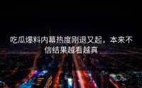 吃瓜爆料内幕热度刚退又起，本来不信结果越看越真