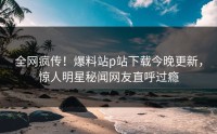 全网疯传！爆料站p站下载今晚更新，惊人明星秘闻网友直呼过瘾