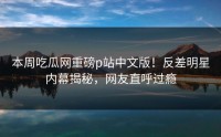 本周吃瓜网重磅p站中文版！反差明星内幕揭秘，网友直呼过瘾