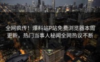 全网疯传！爆料站P站免费浏览器本周更新，热门当事人秘闻全网热议不断
