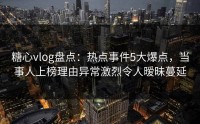 糖心vlog盘点：热点事件5大爆点，当事人上榜理由异常激烈令人暧昧蔓延