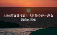 刘梓晨直播视频：把日常变成一场有温度的探索
