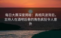 每日大赛深度揭秘：真相风波背后，主持人在酒吧后巷的角色疯狂令人意外
