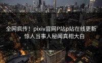 全网疯传！pixiv官网P站p站在线更新，惊人当事人秘闻真相大白