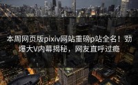 本周网页版pixiv网站重磅p站全名！劲爆大V内幕揭秘，网友直呼过瘾