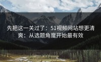 先把这一关过了：51视频网站想更清爽：从选题角度开始最有效