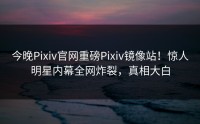 今晚Pixiv官网重磅Pixiv镜像站！惊人明星内幕全网炸裂，真相大白