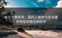 每日大赛突发：圈内人曝参与热点事件网友炸锅全网狂欢