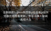 全网疯传！pixiv网页版p站全名p站浏览器在线观看更新，热议当事人秘闻真相大白
